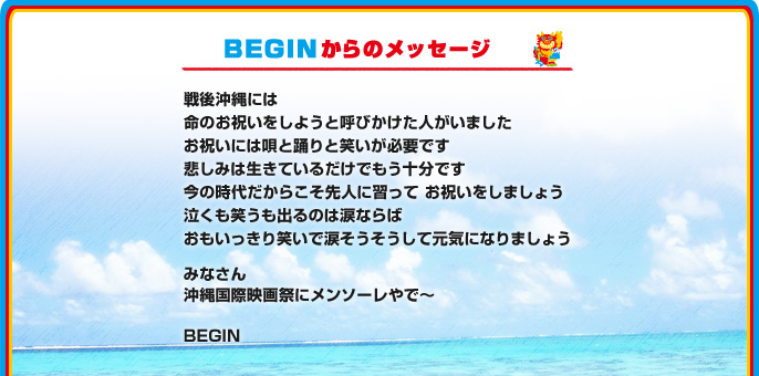 BEGINからのメッセージ
戦後沖縄には
命のお祝いをしようと呼びかけた人がいました
お祝いには唄と踊りと笑いが必要です
悲しみは生きているだけでもう十分です
今の時代だからこそ先人に習って お祝いをしましょう
泣くも笑うも出るのは涙ならば
おもいっきり笑いで涙そうそうして元気になりましょう
みなさん
沖縄国際映画祭にメンソーレやで～
BEGIN